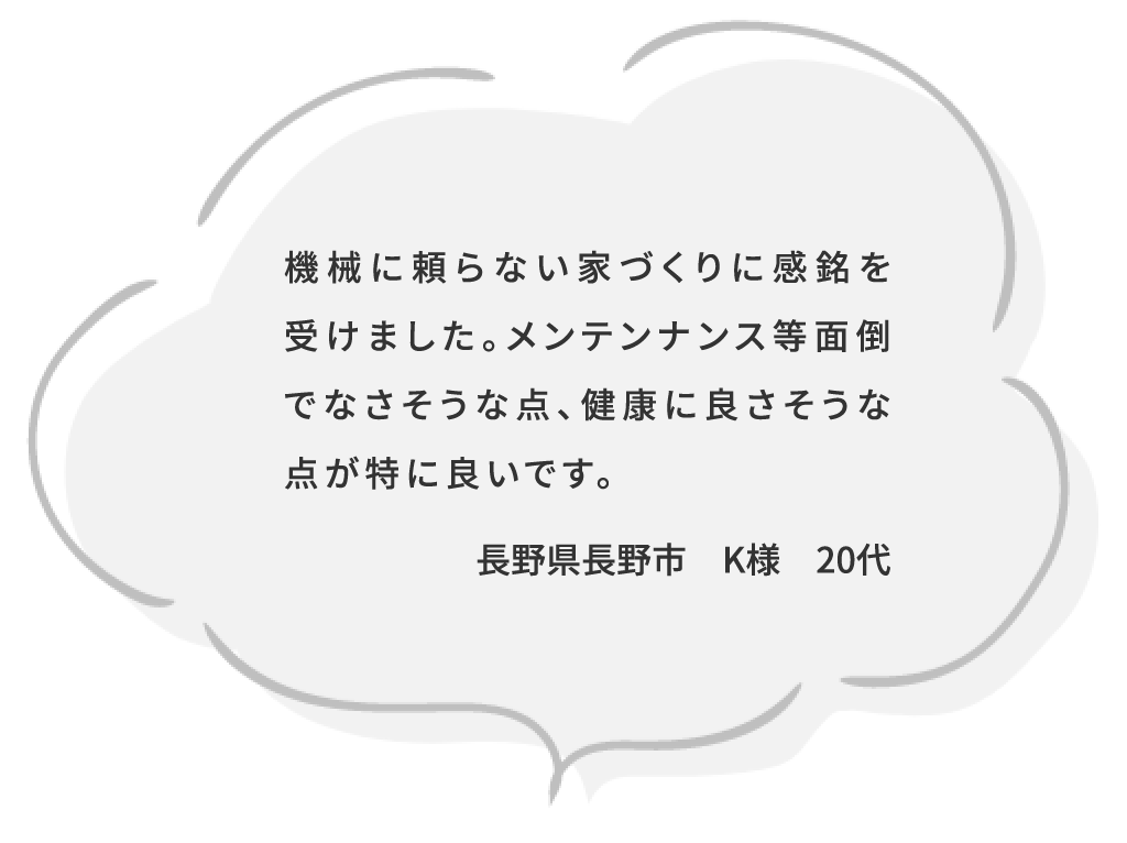 機械に頼らない家づくりに感銘を受けました。メンテンナンス等面倒でなさそうな点、健康に良さそうな点が特に良いです。長野県長野市 K様 20代